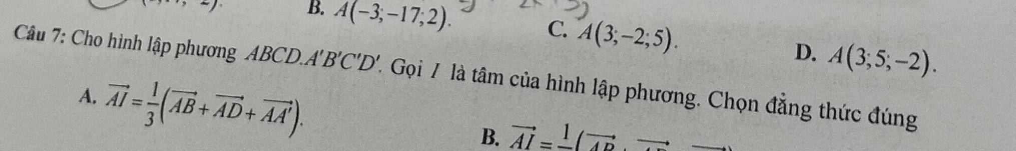 ,,to ∈fty
B. A(-3;-17;2).
C. A(3;-2;5). A(3;5;-2). 
D.
Câu 7: Cho hình lập phương ABCD.A'B'C'D'. Gọi / là tâm của hình lập phương. Chọn đẳng thức đúng
A. vector AI= 1/3 (vector AB+vector AD+vector AA').
B. vector AI=_ 1(vector AD,vector 