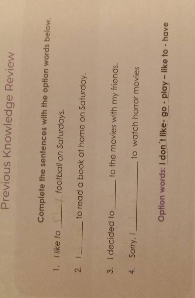 Previous Knowledge Review 
Complete the sentences with the option words below. 
1. I like to _football on Saturdays. 
2. 1_ to read a book at home on Saturday. 
3. I decided to _to the movies with my friends. 
4. Sorry, I _to watch horror movies 
Option words: I don't like- go - play - like to - have