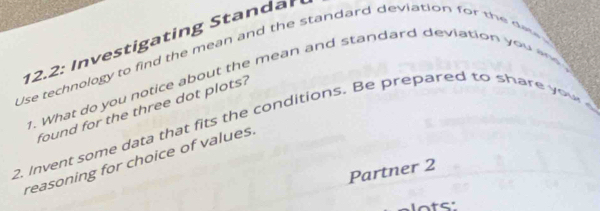 Use technology to find the mean and the standard deviation for the de 12.2 : In vestigating Standar 
1. What do you notice about the mean and standard deviation you an 
found for the three dot plots? 
2. Invent some data that fits the conditions. Be prepared to share y o u 
reasoning for choice of values 
Partner 2 
lots'