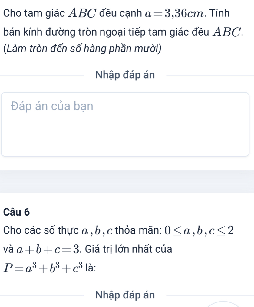 Cho tam giác ABC đều cạnh a=3,36cm.. Tính 
bán kính đường tròn ngoại tiếp tam giác đều ABC. 
(Làm tròn đến số hàng phần mười) 
Nhập đáp án 
Đáp án của bạn 
Câu 6 
Cho các số thực a , b , c thỏa mãn: 0≤ a, b, c≤ 2
và a+b+c=3. Giá trị lớn nhất của
P=a^3+b^3+c^3 là: 
Nhập đáp án_