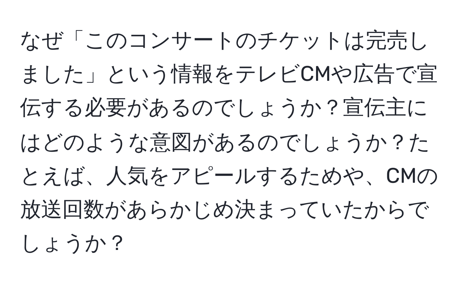 なぜ「このコンサートのチケットは完売しました」という情報をテレビCMや広告で宣伝する必要があるのでしょうか？宣伝主にはどのような意図があるのでしょうか？たとえば、人気をアピールするためや、CMの放送回数があらかじめ決まっていたからでしょうか？