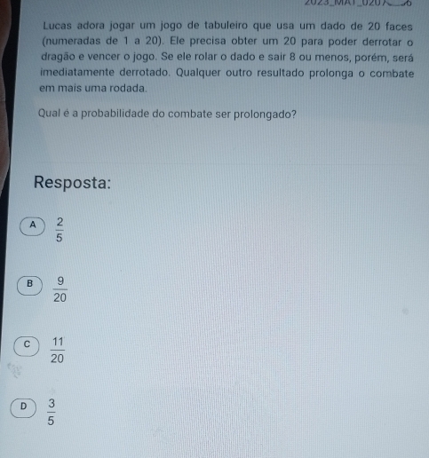 2023_MA1_020
Lucas adora jogar um jogo de tabuleiro que usa um dado de 20 faces
(numeradas de 1 a 20). Ele precisa obter um 20 para poder derrotar o
dragão e vencer o jogo. Se ele rolar o dado e sair 8 ou menos, porém, será
imediatamente derrotado. Qualquer outro resultado prolonga o combate
em mais uma rodada.
Qual é a probabilidade do combate ser prolongado?
Resposta:
A  2/5 
B  9/20 
C  11/20 
D  3/5 