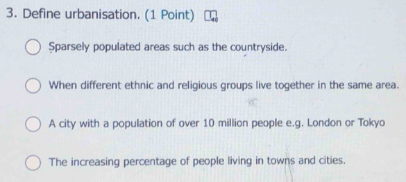 Define urbanisation. (1 Point)
$parsely populated areas such as the countryside.
When different ethnic and religious groups live together in the same area.
A city with a population of over 10 million people e.g. London or Tokyo
The increasing percentage of people living in towns and cities.