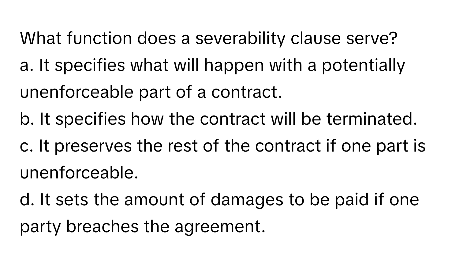 What function does a severability clause serve?

a. It specifies what will happen with a potentially unenforceable part of a contract.
b. It specifies how the contract will be terminated.
c. It preserves the rest of the contract if one part is unenforceable.
d. It sets the amount of damages to be paid if one party breaches the agreement.