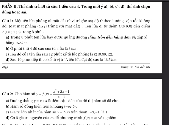 PHẨN II. Thí sinh trả lời từ câu 1 đến câu 4. Trong mỗi ý a), b), c), d), thí sinh chọn 
đúng hoặc sai. 
Cầu 1: Một tên lửa phóng từ mặt đất từ vị trí gốc toa độ O theo hướng, vận tốc không 
đổi (đặt mặt phẳng (Oxy) trùng với mặt đất) . Tên lửa đi từ điểm O (0;0;0) đến điểm 
A(140; 60; 6) trong 8 phút. 
a) Trong 8 phút tên lửa bay được quảng đường (làm tròn đến hàng đơn vị) xấp xỉ 
bằng 152 km. 
b) Ở phút thứ 4 độ cao của tên lửa là 3 km. 
c) Toa độ của tên lửa sau 12 phút kể từ lúc phóng là (210;90;12). 
d) Sau 10 phút tiếp theo kể từ vị trí A tên lửa đạt độ cao là 13.5 km. 
BTEX Trang 2/4 Mã để: 101 
Câu 2: Cho hàm số y=f(x)= (x^2+2x-1)/x-1 
a) Đường thắng y=x+3 là tiệm cận xiên của đổ thị hàm số đã cho.. 
b) Hàm số đồng biến trên khoảng (-∈fty ;0). 
c) Giá trị lớn nhất của hàm số y=f(x) trên đoạn [-3,-1] là 1. 
d) Có 6 giá trị nguyên của m để phương trình f(x)=m vô nghiệm.