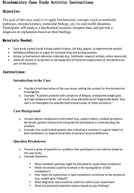 Biochemistry Case Study Activity Instructions 
Objective: 
The goal of this case study is to apply biochemistry concepts (such as metabolic 
pathways, enzyme kinetics, molecular biology, etc.) to real-world situations. 
Participants will analyze a biochemical scenario, interpret data, and provide a 
diagnosis or explanation based on their findings. 
Materials Needed: 
Case study packet (could include patient history, lab data, graphs, or experimental results) 
Whiteboard/flipchart or paper for brainstorming and writing answers 
Access to biochemical reference materials (e.g., textbooks, research articles, online resources) 
Optional: Access to computers or lab equipment (if hands-on experiments or simulations are 
part of the activity) 
Instructions: 
Introduction to the Case: 
。 Provide a brief description of the case study, setting the context for the biochemical 
in vestigation . 
Example: "A patient presents with symptoms of fatigue, unexplained weight gain, 
and high cholesterol levels. Lab results show elevated serum triglyceride levels. Your 
task is to investigate the possible biochemical causes of these symptoms." 
Case Background: 
。 Include relevant background information (e.g. , patient history, medical symptoms, 
lab results, genetic history) that will guide the participants in understanding the 
problem. 
。 Example: You could include genetic data indicating a mutation in a gene related to 
lipid metabolism, or experimental data showing an enzyme deficiency. 
Question Breakdown: 
Present a series of questions or problems that participants must address based on 
the case study. 
。 Example Questions: 
What metabolic pathway might be disrupted to cause these symptoms? 
Which enzyme(s) could be involved in the dysregulation of lipid 
metabolism ? 
How might the dysfunction in lipid metabolism contribute to the symptoms 
(e.g., weight gain, fatigue)? 
What diagnostic tests would be useful to confirm your hypothesis? 
What are potential treatment options based on your findings?