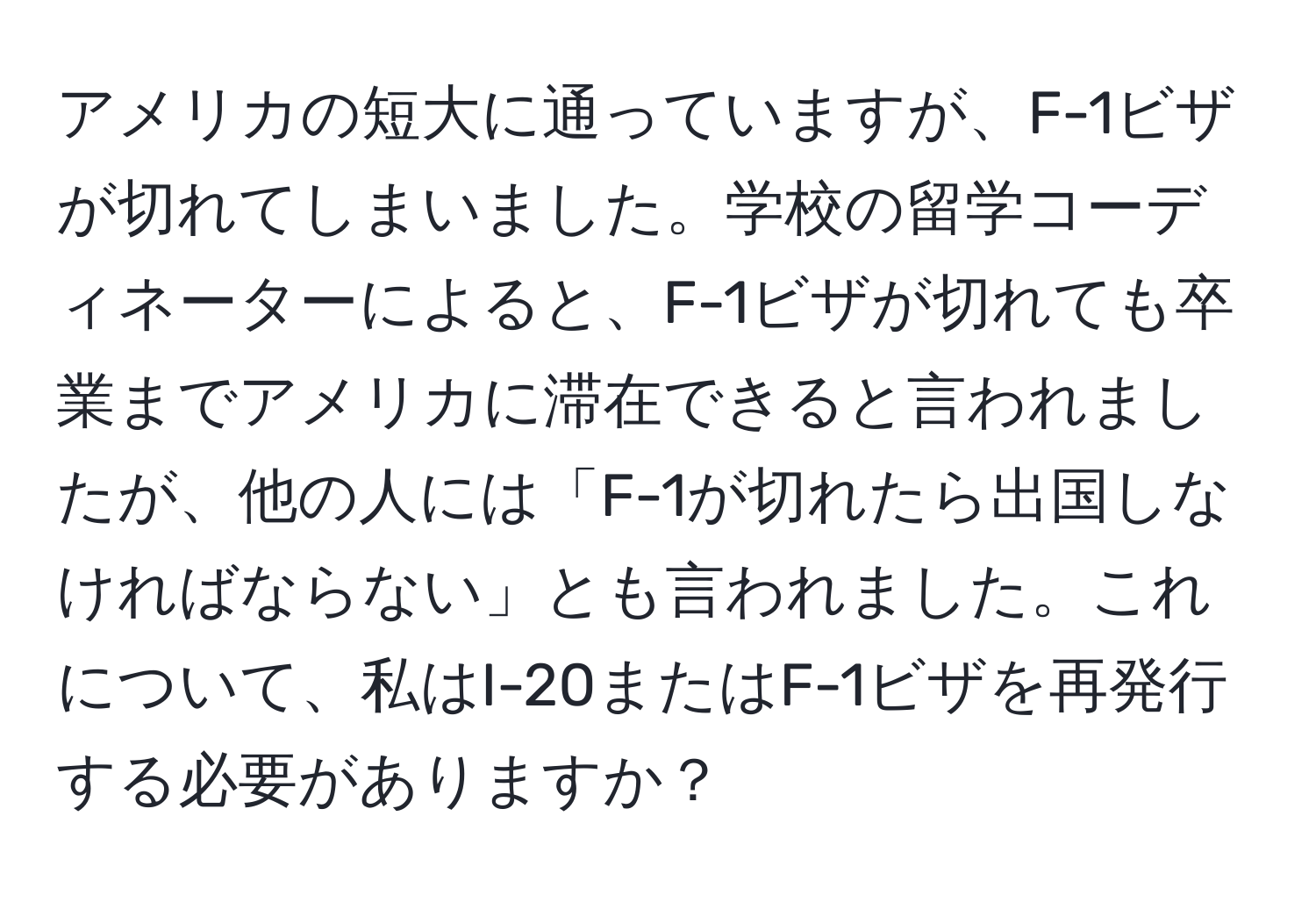 アメリカの短大に通っていますが、F-1ビザが切れてしまいました。学校の留学コーディネーターによると、F-1ビザが切れても卒業までアメリカに滞在できると言われましたが、他の人には「F-1が切れたら出国しなければならない」とも言われました。これについて、私はI-20またはF-1ビザを再発行する必要がありますか？