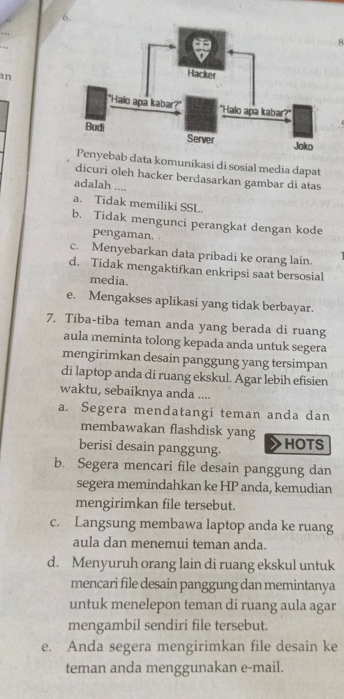 an
ab data komunikasi di sosial media dapat
dicuri oleh hacker berdasarkan gambar di atas
adalah ....
a. Tidak memiliki SSL.
b. Tidak mengunci perangkat dengan kode
pengaman.
c. Menyebarkan data pribadi ke orang lain.
d. Tidak mengaktifkan enkripsi saat bersosial
media.
e. Mengakses aplikasi yang tidak berbayar.
7. Tiba-tiba teman anda yang berada di ruang
aula meminta tolong kepada anda untuk segera
mengirimkan desain panggung yang tersimpan
di laptop anda di ruang ekskul. Agar lebih efisien
waktu, sebaiknya anda ....
a. Segera mendatangi teman anda dan
membawakan flashdisk yang
berisi desain panggung.
HOTS
b. Segera mencari file desain panggung dan
segera memindahkan ke HP anda, kemudian
mengirimkan file tersebut.
c. Langsung membawa laptop anda ke ruang
aula dan menemui teman anda.
d. Menyuruh orang lain di ruang ekskul untuk
mencari file desain panggung dan memintanya
untuk menelepon teman di ruang aula agar
mengambil sendiri file tersebut.
e. Anda segera mengirimkan file desain ke
teman anda menggunakan e-mail.