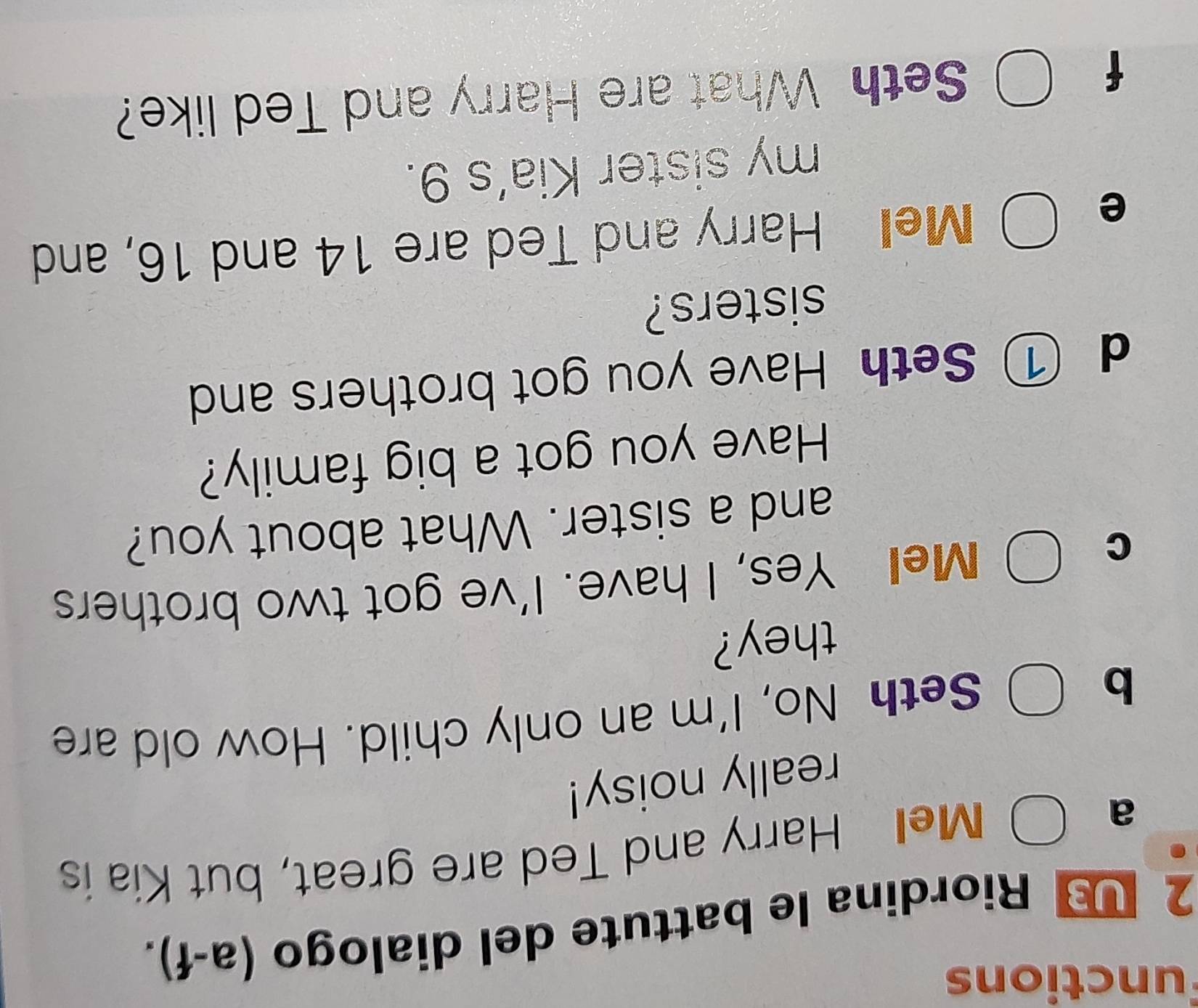 unctions 
2 1 * Riordina le battute del dialogo (a-f). 
a 
Mell Harry and Ted are great, but Kia is 
really noisy! 
b Seth No, I'm an only child. How old are 
they? 
C 
Mel Yes, I have. I've got two brothers 
and a sister. What about you? 
Have you got a big family? 
d ① Seth Have you got brothers and 
sisters? 
e 
Mel Harry and Ted are 14 and 16, and 
my sister Kia’s 9. 
f Seth What are Harry and Ted like?