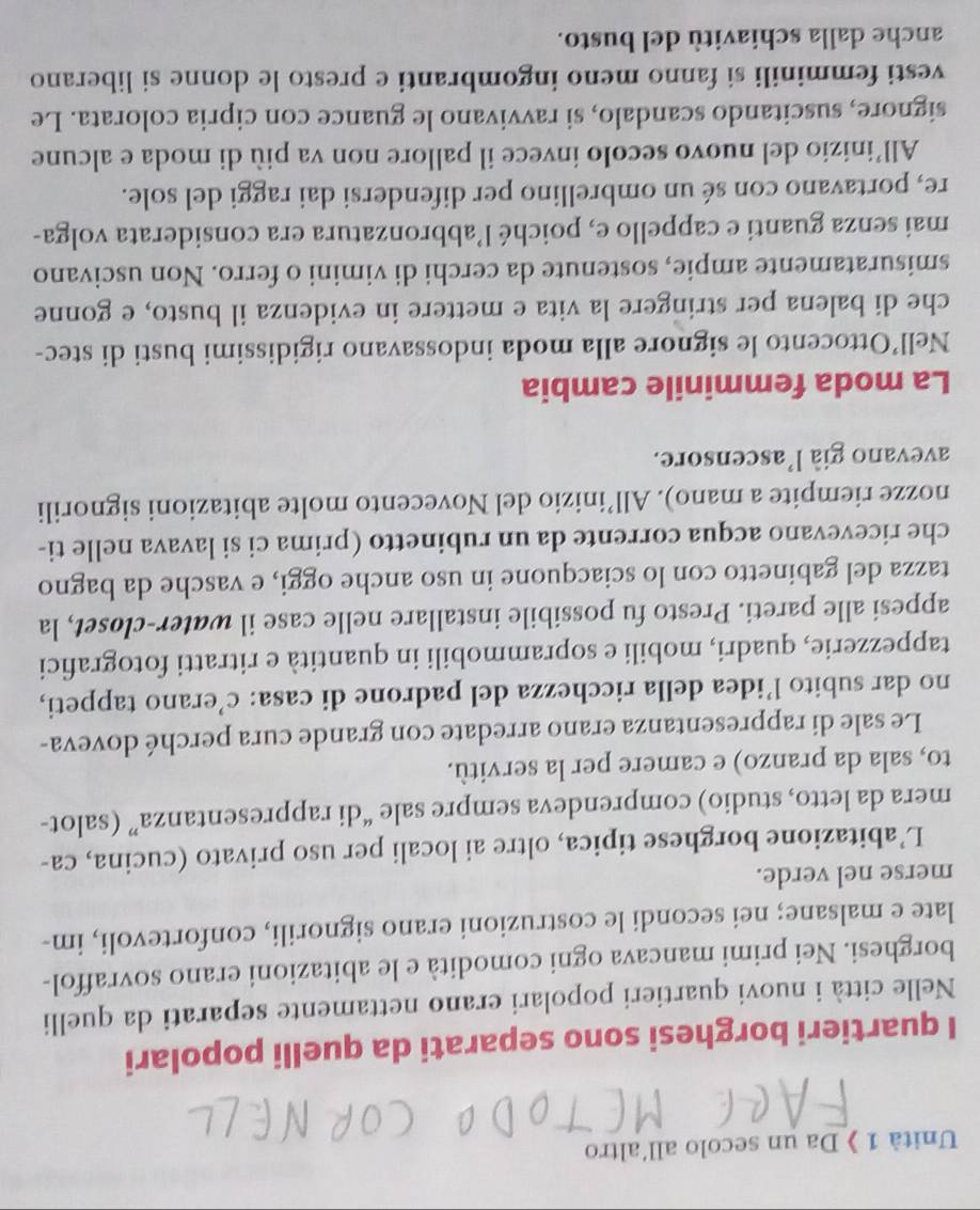 Unità 1 》 Da un secolo all'altro
I quartieri borghesi sono separati da quelli popolari
Nelle città i nuovi quartieri popolari erano nettamente separati da quelli
borghesi. Nei primi mancava ogni comodità e le abitazioni erano sovraffol-
late e malsane; nei secondi le costruzioni erano signorili, confortevoli, im-
merse nel verde.
L’abitazione borghese tipica, oltre ai locali per uso privato (cucina, ca-
mera da letto, studio) comprendeva sempre sale “di rappresentanza” (salot-
to, sala da pranzo) e camere per la servitù.
Le sale di rappresentanza erano arredate con grande cura perché doveva-
no dar subito l’idea della ricchezza del padrone di casa: c’erano tappeti,
tappezzerie, quadri, mobili e soprammobili in quantità e ritratti fotografici
appesi alle pareti. Presto fu possibile installare nelle case il water-closet, la
tazza del gabinetto con lo sciacquone in uso anche oggi, e vasche da bagno
che ricevevano acqua corrente da un rubinetto (prima ci si lavava nelle ti-
nozze riempite a mano). All’inizio del Novecento molte abitazioni signorili
avevano già l'ascensore.
La moda femminile cambia
Nell’Ottocento le signore alla moda indossavano rigidissimi busti di stec-
che di balena per stringere la vita e mettere in evidenza il busto, e gonne
smisuratamente ampie, sostenute da cerchi di vimini o ferro. Non uscivano
mai senza guanti e cappello e, poiché l’abbronzatura era considerata volga-
re, portavano con sé un ombrellino per difendersi dai raggi del sole.
All’inizio del nuovo secolo invece il pallore non va più di moda e alcune
signore, suscitando scandalo, si ravvivano le guance con cipria colorata. Le
vesti femminili si fanno meno ingombranti e presto le donne si liberano
anche dalla schiavitù del busto.