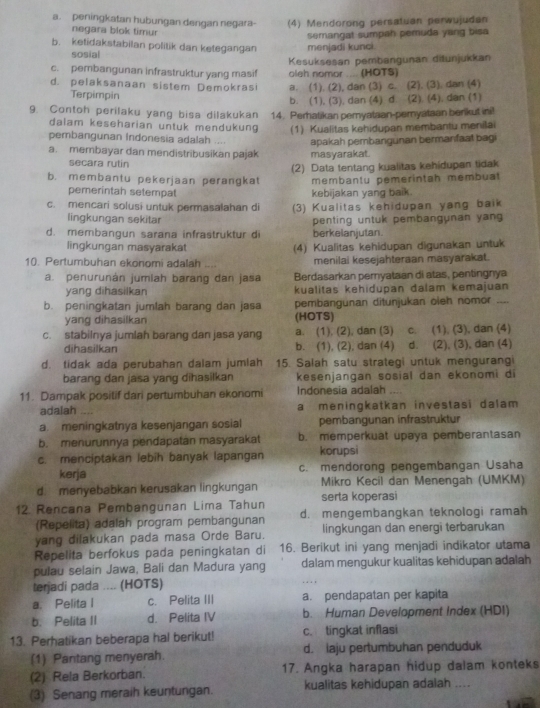 a. peningkatan hubungan dengan negara- (4) Mendorong persatuan perwujudan
negara blok timur
b. ketidakstabilan politik dan ketegangan menjadi kunci. semangat sumpah pemuda yang bisa
sosial
Kesuksesan pembangunan diðunjukkan
c. pembangunan infrastruktur yang masif oleh nomor .... (HOTS)
d. pelaksanaan sistem Demokrasi a. (1). (2), dan (3) c. (2). (3). dan (4)
Terpimpin b. (1), (3), dan (4) d. (2), (4), dan (1)
9. Contoh perilaku yang bisa dilakukan 14. Perhatikan pemyataan-peryataan berikut ini!
dalam keseharian untuk mendukung (1) Kualitas kehidupan membantu menilai
pembangunan Indonesia adalah .... apakah pembangunan bermanfaat bagi
a. membayar dan mendistribusikan pajak masyarakat.
secara rutin
(2) Data tentang kualitas kehidupan tidak
b. membantu pekerjaan perangkat membantu pemerintah membuat
pemerintah setempat kebijakan yang baik.
c. mencari solusi untuk permasalahan di (3) Kualitas kehidupan yang baik
lingkungan sekitar penting untuk pembangunan yan
d. membangun sarana infrastruktur di berkelanjutan.
lingkungan masyarakat
10. Pertumbuhan ekonomi adalah .... (4) Kualitas kehidupan digunakan untuk
menilai kesejahteraan masyarakat.
a. penurunán jumiah barang dan jasa Berdasarkan pemyataan di atas, pentingnya
yang dihasilkan kualitas kehidupan dalam kemajuan
b. peningkatan jumlah barang dan jasa pembangunan ditunjukan oleh nomor _--
yang dihasilkan (HOTS)
c. stabilnya jumlah barang dan jasa yang a. (1). (2), dan (3) c. (1), (3), dan (4)
dihasilkan b. (1), (2), dan (4) d. (2), (3), dan (4)
d. tidak ada perubahan dalam jumlah 15. Salah satu strategi untuk mengurangi
barang dan jasa yang dihasilkan kesenjangan sosial dan ekonomi di
11. Dampak positif dari pertumbuhan ekonomi Indonesia adalah
adalah ..,. a meningkatkan investasi dalam
a. meningkatnya kesenjangan sosial pembangunan infrastruktur
b. menurunnya pendapatan masyarakat b. memperkuat upaya pemberantasan
c. menciptakan lebih banyak lapangan korupsi
kerja c. mendorong pengembangan Usaha
d. menyebabkan kerusakan lingkungan Mikro Kecil dan Menengah (UMKM)
serta koperas
12. Rencana Pembangunan Lima Tahun d. mengembangkan teknologi ramah
(Repelita) adalah program pembangunan lingkungan dan energi terbarukan
yang dilakukan pada masa Orde Baru.
Repelita berfokus pada peningkatan di 16. Berikut ini yang menjadi indikator utama
pulau selain Jawa, Bali dan Madura yang dalam mengukur kualitas kehidupan adalah
terjadi pada .... (HOTS)
a. Pelita l c. Pelita III a. pendapatan per kapita
b. Pelita II d. Pelita IV b. Human Development Index (HDI)
13. Perhatikan beberapa hal berikut! c. tingkat inflasi
(1) Pantang menyerah. d. laju pertumbuhan penduduk
(2) Rela Berkorban. 17. Angka harapan hidup dalam konteks
(3) Senang meraih keuntungan. kualitas kehidupan adalah ....