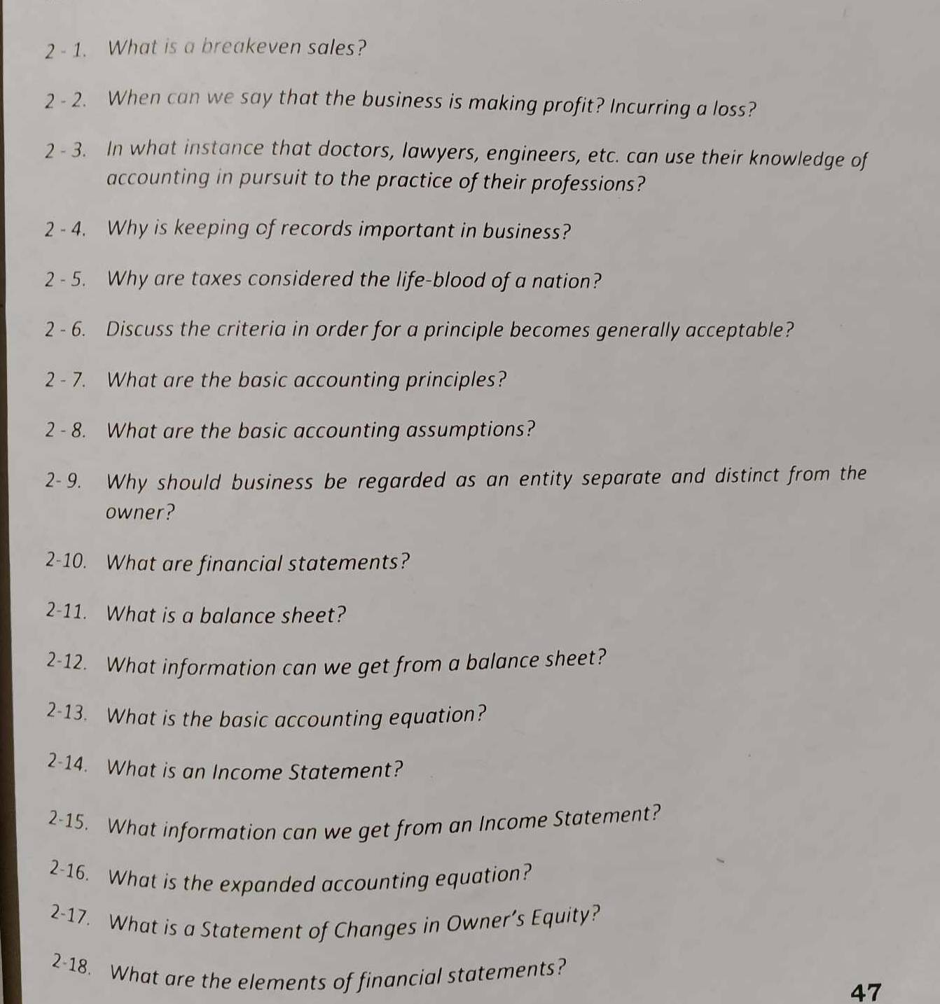 2 - 1. What is a breakeven sales? 
2 - 2. When can we say that the business is making profit? Incurring a loss? 
2 - 3. In what instance that doctors, lawyers, engineers, etc. can use their knowledge of 
accounting in pursuit to the practice of their professions? 
2 - 4. Why is keeping of records important in business? 
2 - 5. Why are taxes considered the life-blood of a nation? 
2 - 6. Discuss the criteria in order for a principle becomes generally acceptable? 
2 - 7. What are the basic accounting principles? 
2 - 8. What are the basic accounting assumptions? 
2- 9. Why should business be regarded as an entity separate and distinct from the 
owner? 
2-10. What are financial statements? 
2-11. What is a balance sheet? 
2-12. What information can we get from a balance sheet? 
2-13. What is the basic accounting equation? 
2-14. What is an Income Statement? 
2-15. What information can we get from an Income Statement? 
2-16. What is the expanded accounting equation? 
2-17. What is a Statement of Changes in Owner’s Equity? 
2-18. What are the elements of financial statements? 
47