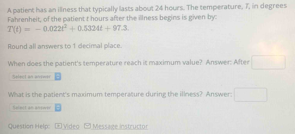 A patient has an illness that typically lasts about 24 hours. The temperature, 7, in degrees 
Fahrenheit, of the patient t hours after the illness begins is given by:
T(t)=-0.022t^2+0.5324t+97.3. 
Round all answers to 1 decimal place. 
When does the patient's temperature reach it maximum value? Answer: After □ 
Select an answer 
What is the patient's maximum temperature during the illness? Answer: □ 
Select an answer 
Question Help: D Video Message instructor