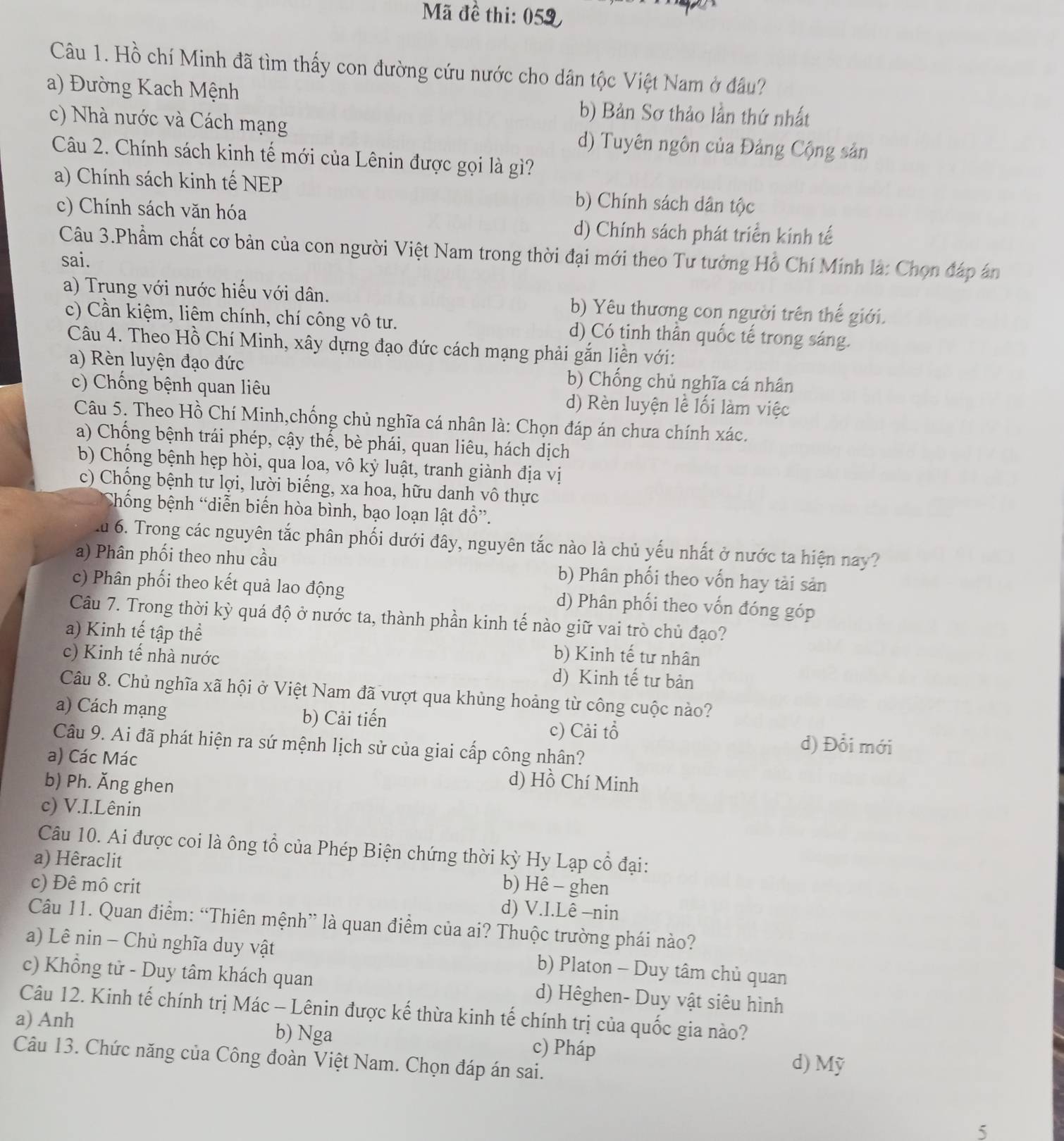 Mã đề thi: 059
Câu 1. Hồ chí Minh đã tìm thấy con đường cứu nước cho dân tộc Việt Nam ở đầu?
a) Đường Kach Mệnh
b) Bản Sơ thảo lần thứ nhất
c) Nhà nước và Cách mạng d) Tuyên ngôn của Đảng Cộng sản
Câu 2. Chính sách kinh tế mới của Lênin được gọi là gì?
a) Chính sách kinh tế NEP b) Chính sách dân tộc
c) Chính sách văn hóa
d) Chính sách phát triển kính tế
Câu 3.Phẩm chất cơ bản của con người Việt Nam trong thời đại mới theo Tư tưởng Hồ Chí Mính là: Chọn đáp án
sai.
a) Trung với nước hiếu với dân. b) Yêu thương con người trên thế giới.
c) Cần kiệm, liêm chính, chí công vô tư. d) Có tinh thần quốc tế trong sáng.
Câu 4. Theo Hồ Chí Minh, xây dựng đạo đức cách mạng phải gắn liền với:
a) Rèn luyện đạo đức b) Chống chủ nghĩa cá nhân
c) Chống bệnh quan liêu d) Rèn luyện lễ lối làm việc
Câu 5. Theo Hồ Chí Minh,chống chủ nghĩa cá nhân là: Chọn đáp án chưa chính xác.
a) Chống bệnh trái phép, cậy thể, bè phái, quan liêu, hách dịch
b) Chống bệnh hẹp hòi, qua loa, vô kỷ luật, tranh giành địa vị
c) Chống bệnh tư lợi, lười biếng, xa hoa, hữu danh vô thực
Chống bệnh “diễn biến hòa bình, bạo loạn lật đồ”.
u 6. Trong các nguyên tắc phân phối dưới đây, nguyên tắc nào là chủ yếu nhất ở nước ta hiện nay?
a) Phân phối theo nhu cầu b) Phân phối theo vốn hay tài sản
c) Phân phối theo kết quả lao động d) Phân phối theo vốn đóng góp
Câu 7. Trong thời kỳ quá độ ở nước ta, thành phần kinh tế nào giữ vai trò chủ đạo?
a) Kinh tế tập thể b) Kinh tế tư nhân
c) Kinh tế nhà nước d) Kinh tế tư bản
Câu 8. Chủ nghĩa xã hội ở Việt Nam đã vượt qua khủng hoảng từ công cuộc nào?
a) Cách mạng b) Cải tiến c) Cải tổ
Câu 9. Ai đã phát hiện ra sứ mệnh lịch sử của giai cấp công nhân?
d) Đổi mới
a) Các Mác d) Hồ Chí Minh
b) Ph. Ăng ghen
c) V.I.Lênin
Câu 10. Ai được coi là ông tổ của Phép Biện chứng thời kỳ Hy Lạp cổ đại:
a) Hêraclit b) Hê - ghen
c) Đê mô crit d) V.I.Lê -nin
Câu 11. Quan điểm: “Thiên mệnh” là quan điểm của ai? Thuộc trường phái nào?
a) Lê nin - Chủ nghĩa duy vật b) Platon - Duy tâm chủ quan
c) Khổng tử - Duy tâm khách quan d) Hêghen- Duy vật siêu hình
Câu 12. Kinh tế chính trị Mác - Lênin được kế thừa kinh tế chính trị của quốc gia nào?
a) Anh b) Nga c) Pháp
Câu 13. Chức năng của Công đoàn Việt Nam. Chọn đáp án sai. d) Mỹ
5