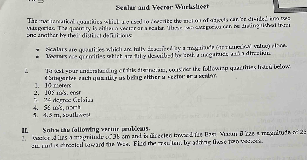 Scalar and Vector Worksheet 
The mathematical quantities which are used to describe the motion of objects can be divided into two 
categories. The quantity is either a vector or a scalar. These two categories can be distinguished from 
one another by their distinct definitions: 
Scalars are quantities which are fully described by a magnitude (or numerical value) alone. 
Vectors are quantities which are fully described by both a magnitude and a direction. 
I. To test your understanding of this distinction, consider the following quantities listed below. 
Categorize each quantity as being either a vector or a scalar. 
1. 10 meters
2. 105 m/s, east 
3. 24 degree Celsius 
4. 56 m/s, north 
5. 4.5 m, southwest 
II. Solve the following vector problems. 
1. Vector A has a magnitude of 38 cm and is directed toward the East. Vector B has a magnitude of 25
cm and is directed toward the West. Find the resultant by adding these two vectors.