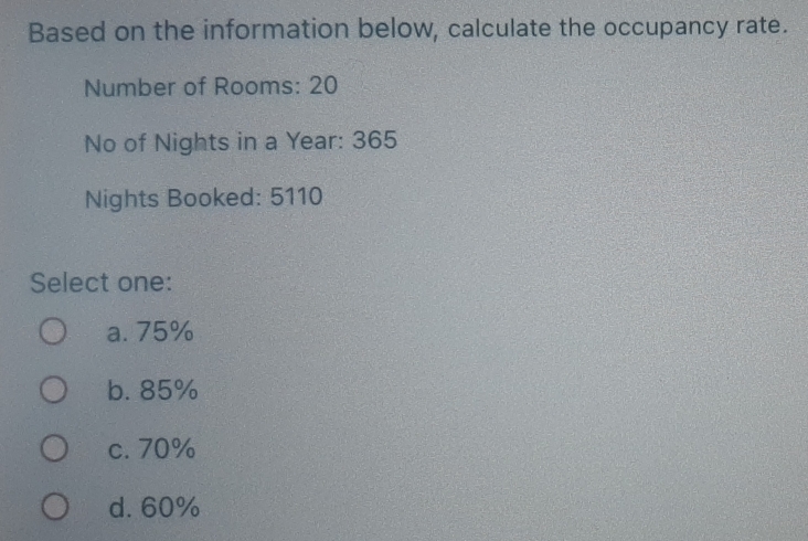 Based on the information below, calculate the occupancy rate.
Number of Rooms: 20
No of Nights in a Year : 365
Nights Booked: 5110
Select one:
a. 75%
b. 85%
c. 70%
d. 60%