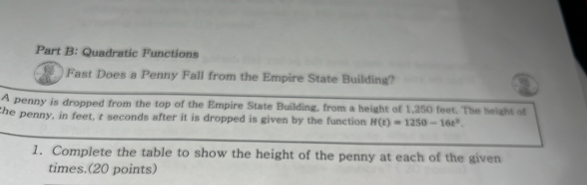 Quadratic Functions 
Fast Does a Penny Fall from the Empire State Building? 
A penny is dropped from the top of the Empire State Building, from a height of 1,250 feet. The height of 
the penny, in feet, t seconds after it is dropped is given by the function H(t)=1250-16t^2. 
1. Complete the table to show the height of the penny at each of the given 
times.(20 points)