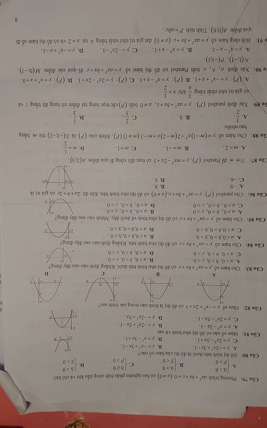 Phương trình ax^2+bx+c=0(a!= 0) có hai nghiệm phân biệt cùng dấu khi và chỉ khi:
A beginarrayl △ >0 p>0endarray. . B. beginarrayl △ >0 S<0endarray. . C. beginarrayl △ ≥ 0 p>0endarray. . D. beginarrayl △ >0 S>0endarray. .
Câu 80: Đồ thị hình bên dưới là đồ thị của hàm số nào?
A. y=-2x^2+3x-1. B. y=-x^2+3x-1.
C. y=2x^2-3x+1. D. y=x^2-3x+1.
Câu 81: Hàm số nào có đồ thị như hình vẽ sau
A. y=x^2-3x-1.
B. y=-2x^2+5x-1.
C. y=2x^2-5x-1. D. y=-2x^2+5x.
ù
âu 82: Hàm số y=-x^2+2x+3 có đồ thị là hình nào trong các hình sau?
h
A
D
Câu 83: Cho hàm số y=ax^2+bx+c có đồ thị như hình bên dưới. Khẳng định nào sau đây đúng?
A. a>0,b<0,c<0. B. a>0,b<0,c>0.
C. a>0,b>0,c>0. D. a<0,b<0,c<0.
Câu 84: Cho hàm số y=ax^2+bx+c có đồ thị như hình bên. Khẳng định nào sau đây đúng?
A. a<0,b>0,△ >0. B. a<0,b<0,△ >0.
C. a>0,b>0,△ <0. D. a>0,b>0,△ >0.
Câu 85: Cho hàm số y=ax^2+bx+c có đồ thị như hình vẽ dưới đây. Mệnh nào sau đây đúng?
A. a>0,b=0,c>0. B. a>0,b>0,c>0.
C. a>0,b<0,c>0. D. a<0,b>0,c>0.
Câu 86: Cho parabol (P):y=ax^2+bx+c,(a!= 0) có đồ thị như hình bên. Khi đó 2a+b+2c có giá trị là
A. -9. B. 9 .
C. -6. D. 6 . 
Câu 87:  Tìm m để Parabol (P):y=mx^2-2x+3 có trục đối xứng đi qua điểm A(2;3).
A. m=2. B. m=-1. C. m=1. D. m= 1/2 .
Câu 88: Cho hàm số y=(m-1)x^2-2(m-2)x+m-3(m!= 1)(P). Đỉnh của (P) là S(-1;-2) thì m bằng
bao nhiêu:
A.  3/2 . B. 0 . C.  2/3 .  1/3 .
D.
âu 89: Xác định parabol (P): y=ax^2+bx+c,a!= 0 biết (P) cắt trục tung tại điểm có tung độ bằng 1 và
có giá trị nhỏ nhất bằng  3/4  khi x= 1/2 
A. (P):y=-x^2+x+1. B. (P): y=x^2-x+1. C. (P): y=2x^2-2x+1. D. (P) : y=x^2+x+0.
au 90: Xác định a, b, c biết Parabol có đồ thị hàm số y=ax^2+bx+c đi qua các điểm M(0;-1),
N(1;-1),P(-1;1).
A. y=x^2-x-1. B. y=x^2-x+1. C. y=-2x^2-1. D. y=-x^2+x-1.
u 91: Biết rằng hàm số y=ax^2+bx+c(a!= 0) đạt giá trị nhỏ nhất bằng 4 tại x=2 và có đồ thị hàm số đi
qua điểm A(0;6). Tính tích P=abc.
8