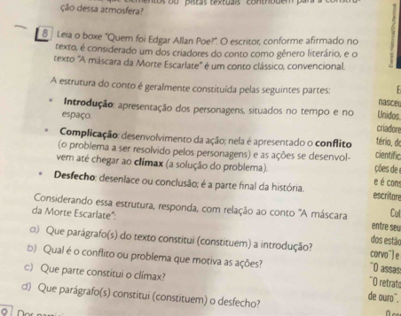 ção dessa atmosfera? n os ou pistas textuais contrbuém pa
8 Leia o boxe 'Quem foi Edgar Allan Poe?'. O escritor, conforme afirmado no
texto, é considerado um dos criadores do conto como gênero literário, e o
texto 'A máscara da Morte Escarlate' é um conto clássico, convencional.

A estrutura do conto é geralmente constituída pelas seguintes partes: nasceu
Introdução: apresentação dos personagens, situados no tempo e no criadore
espaço.
Unidos.
Complicação: desenvolvimento da ação; nela é apresentado o conflito tério, do
(o problema a ser resolvido pelos personagens) e as ações se desenvol- cientific
vem até chegar ao clímax (a solução do problema). ções de 
e é cons
Desfecho: desenlace ou conclusão; é a parte final da história. escritore
Considerando essa estrutura, responda, com relação ao conto 'A máscara entre seu
Cul
da Morte Escarlate'': dos estão
□) Que parágrafo(s) do texto constitui (constituem) a introdução? '`O assas: corvo¨e
b) Qual é o conflito ou problema que motiva as ações? "O retrato
c) Que parte constitui o clímax? de ouro¨.
d) Que parágrafo(s) constitui (constituem) o desfecho?
0