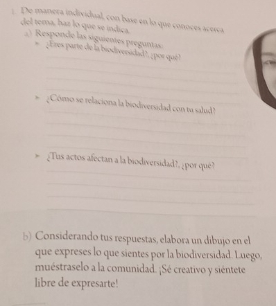 De manera individual, con base en lo que conoces acerca 
del tema, haz lo que se índiça. 
Responde las siguientes preguntas 
_ 
¿Eres parte de la biodiversidad?, ¿por qué? 
_ 
_ 
_ 
_ 
¿Cómo se relaciona la biodiversidad con tu salud? 
_ 
_ 
_ 
_ 
¿Tus actos afectan a la biodiversidad?, ¿por qué? 
_ 
_ 
_ 
b) Considerando tus respuestas, elabora un dibujo en el 
que expreses lo que sientes por la biodiversidad. Luego, 
muéstraselo a la comunidad. ¡Sé creativo y siéntete 
libre de expresarte!