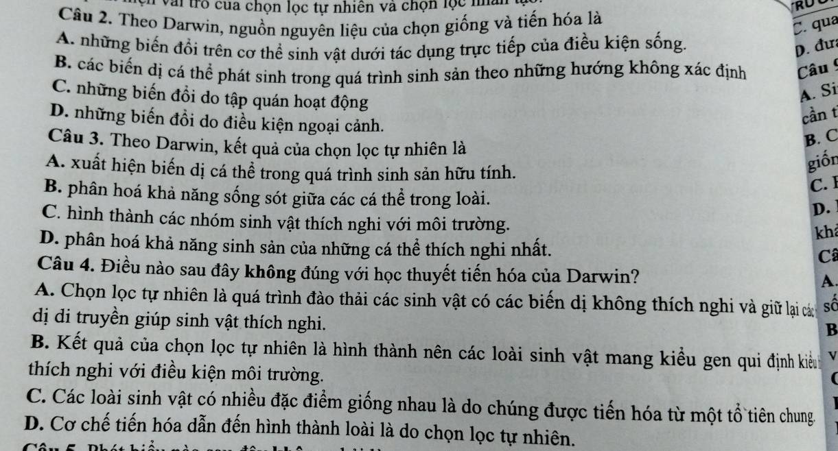 Vài trò của chọn lọc tự nhiên và chọn lọc na
Câu 2. Theo Darwin, nguồn nguyên liệu của chọn giống và tiến hóa là
C. qua
A. những biến đổi trên cơ thể sinh vật dưới tác dụng trực tiếp của điều kiện sống.
D. đư
B. các biến dị cá thể phát sinh trong quá trình sinh sản theo những hướng không xác định Câu !
C. những biến đồi do tập quán hoạt động
A. Si
D. những biến đồi do điều kiện ngoại cảnh.
cần t
Câu 3. Theo Darwin, kết quả của chọn lọc tự nhiên là
B. C
A. xuất hiện biến dị cá thể trong quá trình sinh sản hữu tính.
giốn
C. I
B. phân hoá khả năng sống sót giữa các cá thể trong loài.
D.
C. hình thành các nhóm sinh vật thích nghi với môi trường.
kh
D. phân hoá khả năng sinh sản của những cá thể thích nghi nhất.
Câ
Câu 4. Điều nào sau đây không đúng với học thuyết tiến hóa của Darwin?
A
A. Chọn lọc tự nhiên là quá trình đào thải các sinh vật có các biến dị không thích nghi và giữ lại các số
dị di truyền giúp sinh vật thích nghi.
B
B. Kết quả của chọn lọc tự nhiên là hình thành nên các loài sinh vật mang kiểu gen qui định kiềnh v
thích nghi với điều kiện môi trường.

C. Các loài sinh vật có nhiều đặc điểm giống nhau là do chúng được tiến hóa từ một tổ tiên chung.
D. Cơ chế tiến hóa dẫn đến hình thành loài là do chọn lọc tự nhiên.