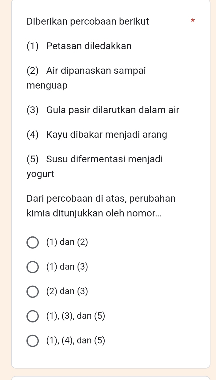 Diberikan percobaan berikut
*
(1) Petasan diledakkan
(2) Air dipanaskan sampai
menguap
(3) Gula pasir dilarutkan dalam air
(4) Kayu dibakar menjadi arang
(5) Susu difermentasi menjadi
yogurt
Dari percobaan di atas, perubahan
kimia ditunjukkan oleh nomor...
(1) dan (2)
(1) dan (3)
(2) dan (3)
(1), (3), dan (5)
(1), (4), dan (5)