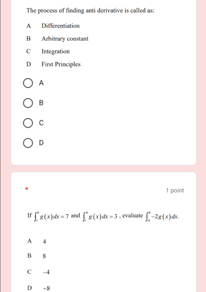 The process of finding anti derivative is called as:
A Differentiation
B Arbitrary constant
C Integration
D First Principles
A
B
C
D
*
1 point
If ∈t _1^8g(x)dx=7 and ∈t _1^4g(x)dx=3 , evaluate ∈t _4^8-2g(x)dx. 
A 4
B 8
C -4
D -8