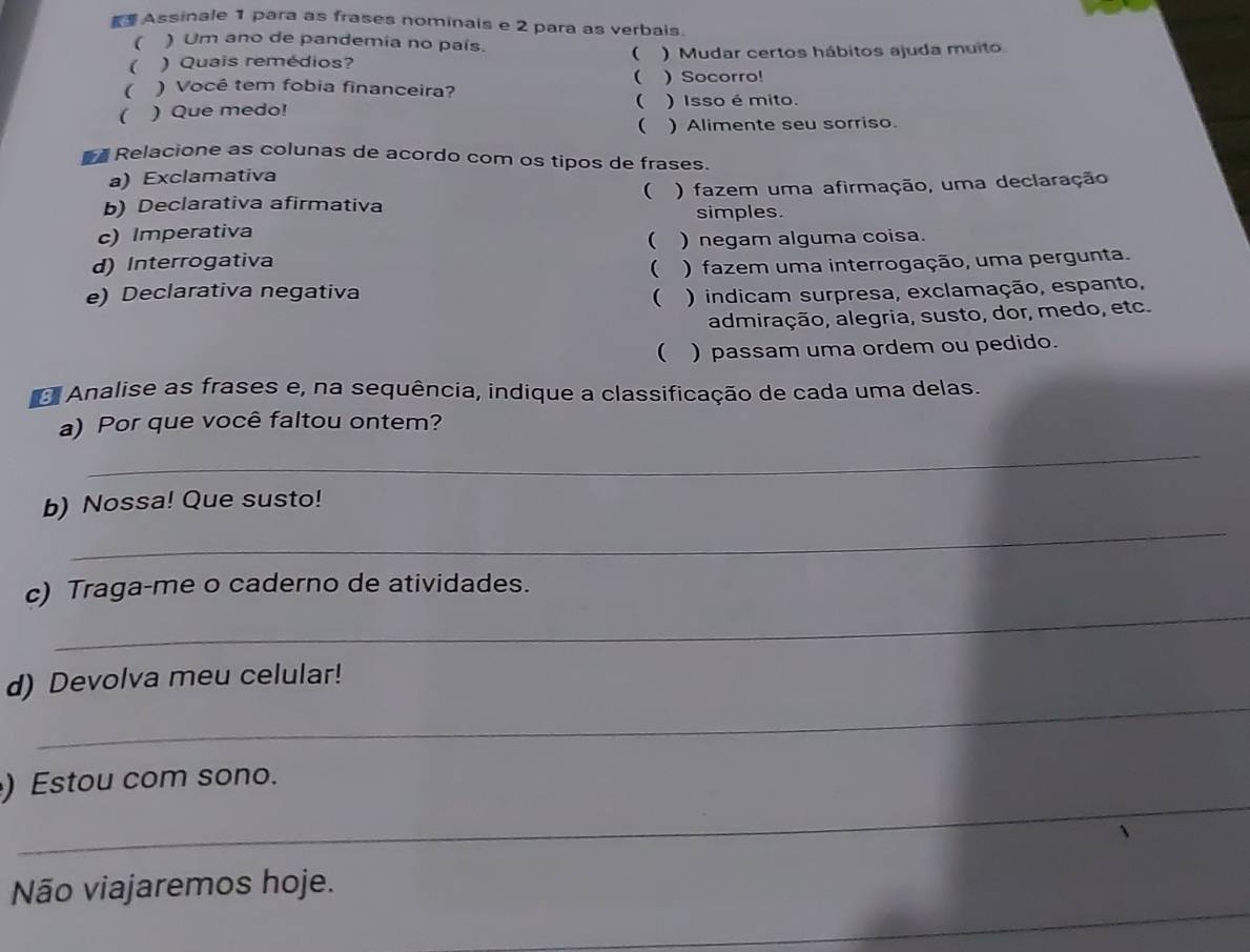 Assinale 1 para as frases nominais e 2 para as verbais. 
 ) Um ano de pandemia no país. 
 
 ) Quais remédios? ) Mudar certos hábitos ajuda muito 
 
 ) Você tem fobia financeira? ) Socorro! 
( 
( ) Que medo! ) Isso é mito. 
 ) Alimente seu sorriso. 
Relacione as colunas de acordo com os tipos de frases. 
a) Exclamativa 
b) Declarativa afirmativa ( ) fazem uma afirmação, uma declaração 
simples. 
c) Imperativa 
 ) negam alguma coisa. 
d) Interrogativa 
( 
e) Declarativa negativa  ) fazem uma interrogação, uma pergunta. 
) indicam surpresa, exclamação, espanto, 
admiração, alegria, susto, dor, medo, etc. 
( ) passam uma ordem ou pedido. 
Analise as frases e, na sequência, indique a classificação de cada uma delas. 
a) Por que você faltou ontem? 
_ 
_ 
b) Nossa! Que susto! 
_ 
c) Traga-me o caderno de atividades. 
_ 
d) Devolva meu celular! 
_ 
) Estou com sono. 
Não viajaremos hoje. 
_ 
_