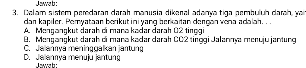 Jawab:
3. Dalam sistem peredaran darah manusia dikenal adanya tiga pembuluh darah, yai
dan kapiler. Pernyataan berikut ini yang berkaitan dengan vena adalah. . .
A. Mengangkut darah di mana kadar darah O2 tinggi
B. Mengangkut darah di mana kadar darah CO2 tinggi Jalannya menuju jantung
C. Jalannya meninggalkan jantung
D. Jalannya menuju jantung
Jawab: