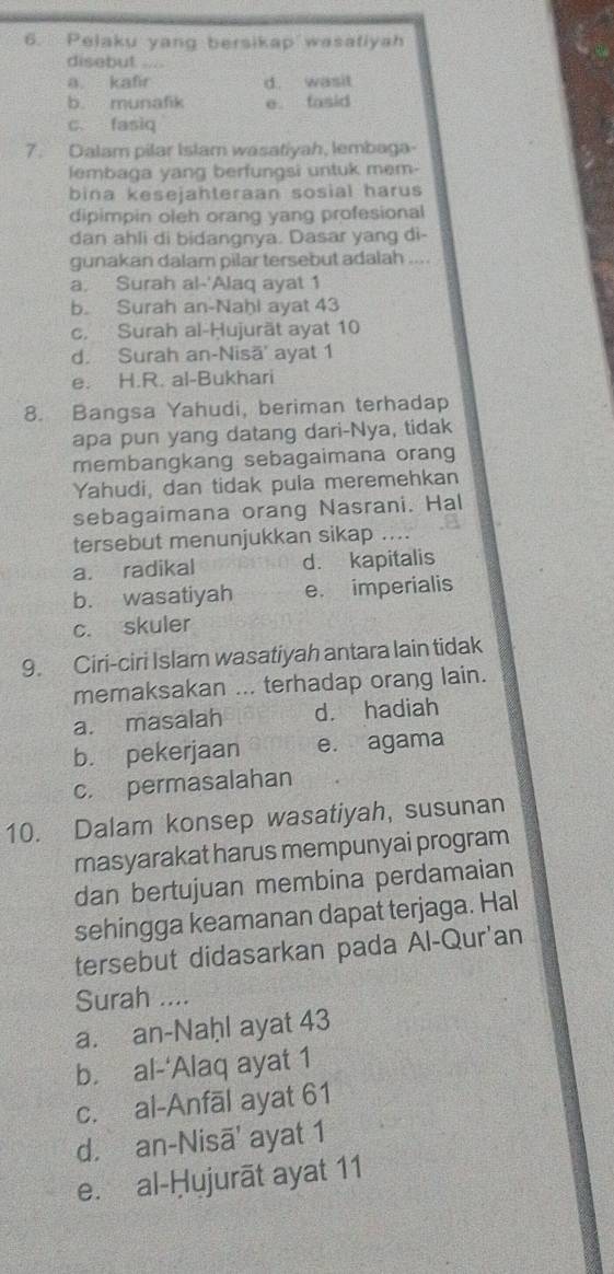 Pelaku yang bersikap wasatiyah
disebut
a kafr d. wasit
b. munafik e fasid
c. fasiq
7. Dalam pilar Islam wasatiyah, lembaga-
lembaga yang berfungsi untuk mem-
bina kesejahteraan sosial harus
dipimpin oleh orang yang profesional
dan ahli di bidangnya. Dasar yang di-
gunakan dalam pilar tersebut adalah ....
a. Surah al-'Alaq ayat 1
b. Surah an-Naḥl ayat 43
c. Surah al-Ḥujurät ayat 10
d. Surah an-Nisä' ayat 1
e. H.R. al-Bukhari
8. Bangsa Yahudi, beriman terhadap
apa pun yang datang dari-Nya, tidak
membangkang sebagaimana orang
Yahudi, dan tidak pula meremehkan
sebagaimana orang Nasrani. Hal
tersebut menunjukkan sikap ....
a. radikal d. kapitalis
b. wasatiyah e. imperialis
c. skuler
9. Ciri-ciri Islam wasatiyah antara lain tidak
memaksakan ... terhadap orang lain.
a. masalah d. hadiah
b. pekerjaan e. agama
c. permasalahan
10. Dalam konsep wasatiyah, susunan
masyarakat harus mempunyai program
dan bertujuan membina perdamaian
sehingga keamanan dapat terjaga. Hal
tersebut didasarkan pada Al-Qur'an
Surah ....
a. an-Naḥl ayat 43
b. al-‘Alaq ayat 1
c. al-Anfāl ayat 61
d. an-Nisā' ayat 1
e. al-Ḥujurāt ayat 11