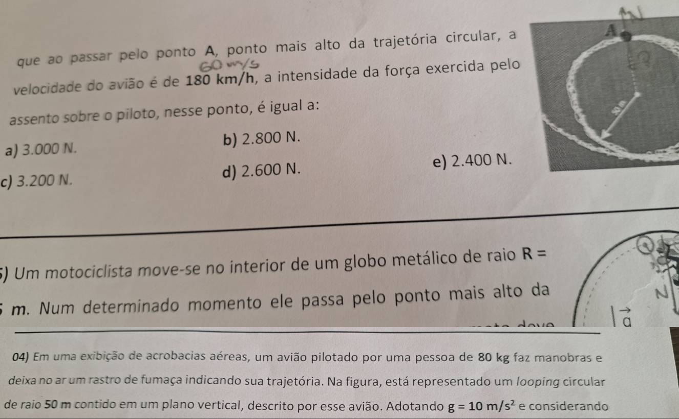 que ao passar pelo ponto A, ponto mais alto da trajetória circular, a 
velocidade do avião é de 180 km/h, a intensidade da força exercida pelo
assento sobre o piloto, nesse ponto, é igual a:
a) 3.000 N. b) 2.800 N.
c) 3.200 N. d) 2.600 N.
e) 2.400 N.
5) Um motociclista move-se no interior de um globo metálico de raio R=
m. Num determinado momento ele passa pelo ponto mais alto da
04) Em uma exibição de acrobacias aéreas, um avião pilotado por uma pessoa de 80 kg faz manobras e
deixa no ar um rastro de fumaça indicando sua trajetória. Na figura, está representado um looping circular
de raio 50 m contido em um plano vertical, descrito por esse avião. Adotando g=10m/s^2 e considerando