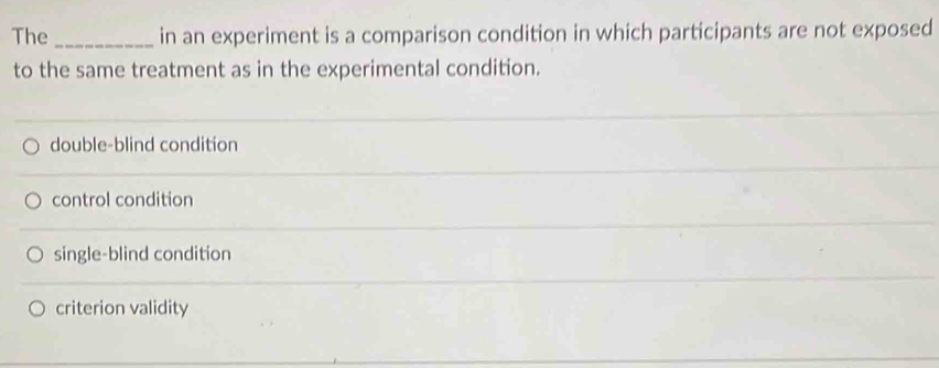 The _in an experiment is a comparison condition in which participants are not exposed
to the same treatment as in the experimental condition.
double-blind condition
control condition
single-blind condition
criterion validity