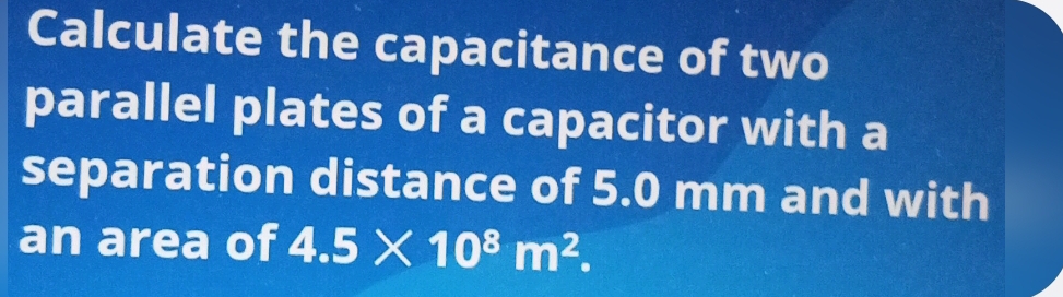 Calculate the capacitance of two 
parallel plates of a capacitor with a 
separation distance of 5.0 mm and with 
an area of 4.5* 10^8m^2.