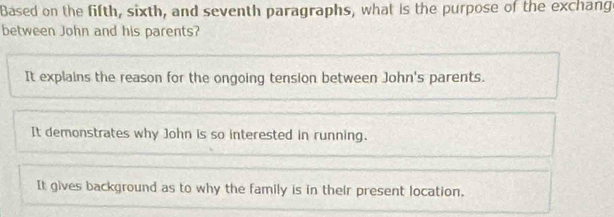 Based on the fifth, sixth, and seventh paragraphs, what is the purpose of the exchang
between John and his parents?
It explains the reason for the ongoing tension between John's parents.
It demonstrates why John is so interested in running.
It gives background as to why the family is in their present location.