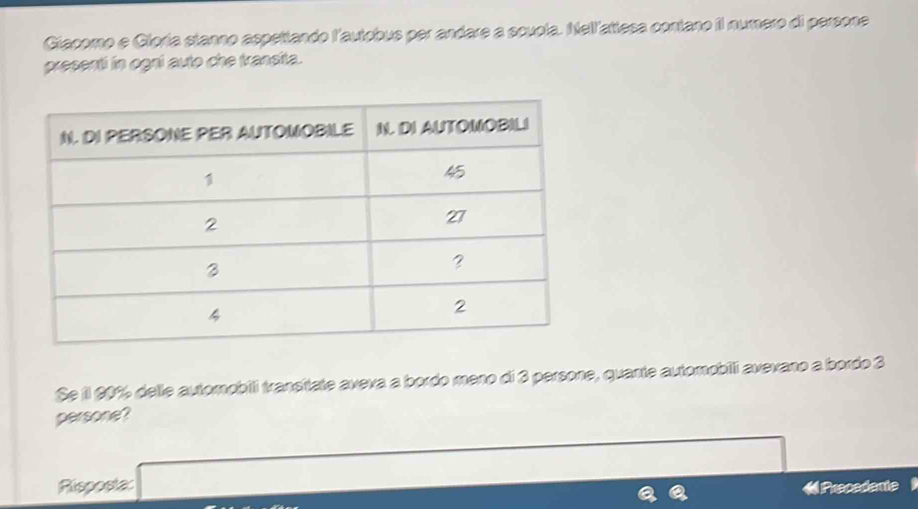 Giacomo e Gloría stanno aspettando l'autobus per andare a scupla. Nellattesa contano il numero di persone 
presenti in ogni auto che transita. 
Se l 20% delle automobili transitate aveva a bordo meno di 3 persone, quante automobilli avevano a bordo 3
persone? 
Risposta: «Prepedente