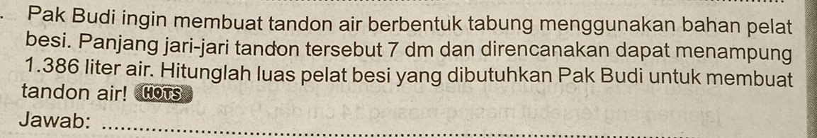 Pak Budi ingin membuat tandon air berbentuk tabung menggunakan bahan pelat 
besi. Panjang jari-jari tandon tersebut 7 dm dan direncanakan dapat menampung
1.386 liter air. Hitunglah luas pelat besi yang dibutuhkan Pak Budi untuk membuat 
tandon air! HoTs 
Jawab:_