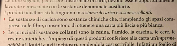 Le nbre végetan, per essère trasformate in carta, devono essère opportunamente 
lavorate e mescolate con le sostanze denominate ausiliarie. 
I prodotti ausiliari si distinguono in sostanze di carica e sostanze collanti. 
Le sostanze di carica sono sostanze chimiche che, riempiendo gli spazi com- 
presi tra le fibre, consentono di ottenere una carta più liscia e più bianca. 
Le principali sostanze collanti sono la resina, l’amido, la caseina, le cere, le 
resine sintetiche. L’impiego di questi prodotti conferisce alla carta un’imperme- 
ahilità ai liguidi e agli inchiostri, rendendola così scrivibile. Infatti un foglio di