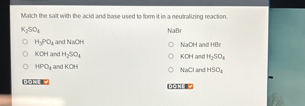 Match the salt with the acid and base used to form it in a neutralizing reaction.
K_2SO_4 NaBr
H_3PO_4 and NaOH
NaOH and HBr
KOH and H_2SO_4 KOH and H_2SO_4
HPO_4 and KOH
NaCl and HSO_4
DONE V DONE