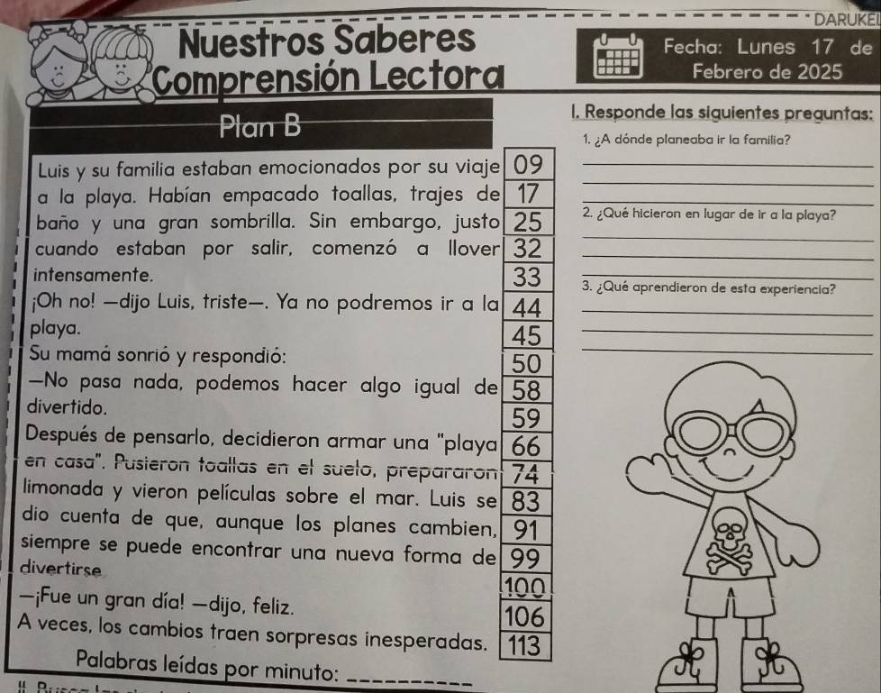 DARUKEL 
Nuestros Saberes Fecha: Lunes 17 de 
Comprensión Lectora Febrero de 2025
Plan B 
1. Responde las siguientes preguntas: 
1. ¿A dónde planeaba ir la familia? 
_ 
Luis y su familia estaban emocionados por su viaje 09 _ 
a la playa. Habían empacado toallas, trajes de 17 _ 
_ 
baño y una gran sombrilla. Sin embargo, justo 25 2. ¿Qué hicieron en lugar de ir a la playa? 
cuando estaban por salir, comenzó a llover 32 _ 
intensamente. 33 3. ¿Qué aprendieron de esta experiencia? 
¡Oh no! —dijo Luis, triste—. Ya no podremos ir a la 44 _ 
playa.
45
_ 
Su mamá sonrió y respondió:
50
—No pasa nada, podemos hacer algo igual de 58
divertido.
59
Después de pensarlo, decidieron armar una "playa 66
en casa". Pusieron toallas en el suelo, prepararon 74
limonada y vieron películas sobre el mar. Luis se 83
dio cuenta de que, aunque los planes cambien, 91
siempre se puede encontrar una nueva forma de 99
divertirse
100
—¡Fue un gran día! —dijo, feliz.
106
A veces, los cambios traen sorpresas inesperadas. 113
Palabras leídas por minuto:_ 
u