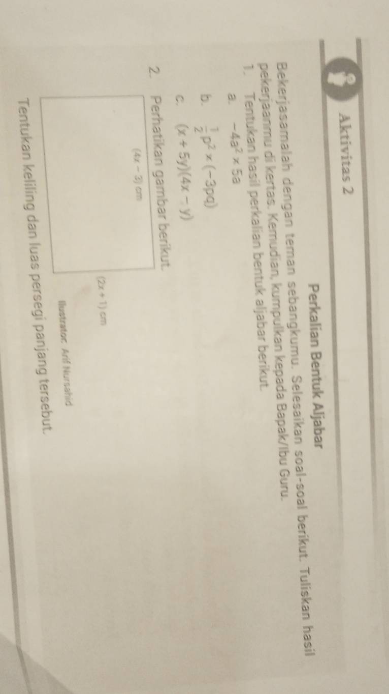 Aktivitas 2 
Perkalian Bentuk Aljabar 
Bekerjasamalah dengan teman sebangkumu. Selesaikan soal-soal berikut. Tuliskan hasil 
pekerjaanmu di kertas. Kemudian, kumpulkan kepada Bapak/Ibu Guru. 
1. Tentukan hasil perkalian bentuk aljabar berikut. 
a. -4a^2* 5a
b.  1/2 p^2* (-3pq)
C. (x+5y)(4x-y)
2. Perhatikan gambar berikut.
(4x-3)cm
(2x+1)cm
Ilustrator Arif Nursahid 
Tentukan keliling dan luas persegi panjang tersebut.