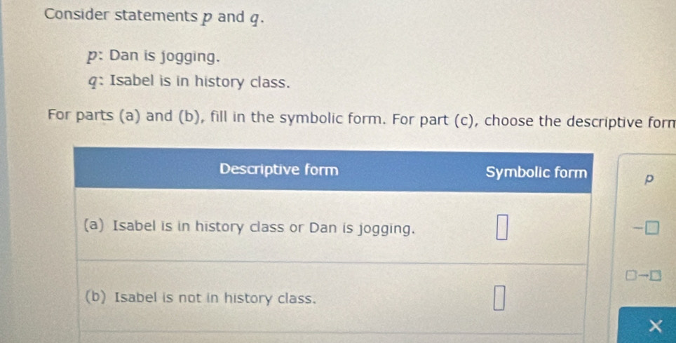 Consider statements p and q. 
p: Dan is jogging.
q : Isabel is in history class. 
For parts (a) and (b), fill in the symbolic form. For part (c), choose the descriptive forn
p
□ to □