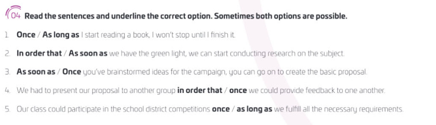 Read the sentences and underline the correct option. Sometimes both options are possible. 
1. Once / As long as I start reading a book, I won't stop until I finish it. 
2. In order that / As soon as we have the green light, we can start conducting research on the subject. 
3. As soon as / Once you've brainstormed ideas for the campaign, you can go on to create the basic proposal. 
4. We had to present our proposal to another group in order that / once we could provide feedback to one another. 
5. Our class could participate in the school district competitions once / as long as we fulfill all the necessary requirements.