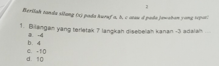 Berilah tanda silang (x) pada hurufa, b, c atau d pada jawaban yang tepat!
1. Bilangan yang terletak 7 langkah disebelah kanan -3 adalah ...
a. -4
b. 4
c. -10
d. 10