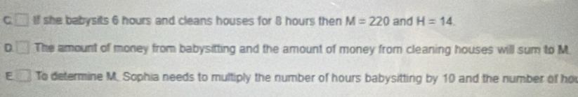 C If she babysits 6 hours and cleans houses for 8 hours then M=220 and H=14.
D □ The amount of money from babysitting and the amount of money from cleaning houses will sum to M
E To determine M. Sophia needs to multiply the number of hours babysitting by 10 and the number of ho