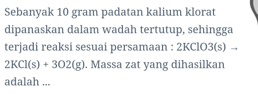 Sebanyak 10 gram padatan kalium klorat 
dipanaskan dalam wadah tertutup, sehingga 
terjadi reaksi sesuai persamaan : 2KClO3(s)
2KCl(s)+3O2(g). Massa zat yang dihasilkan 
adalah ...