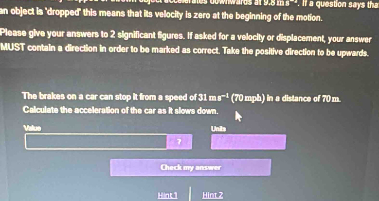 celerates downwards at 9.8 ms --. If a question says tha 
an object is 'dropped' this means that its velocity is zero at the beginning of the motion. 
Please give your answers to 2 significant figures. If asked for a velocity or displacement, your answer 
MUST contain a direction in order to be marked as correct. Take the positive direction to be upwards. 
The brakes on a car can stop it from a speed of 31ms^(-1) (70 mph) in a distance of 70 m. 
Calculate the acceleration of the car as it slows down. 
Value Unils 
7 
Check my answer 
Hint 1 Hint 2