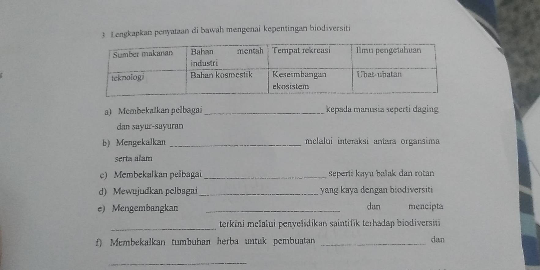 Lengkapkan penyataan di bawah mengenai kepentingan biodiversiti 
a) Membekalkan pelbagai _kepada manusia seperti daging 
dan sayur-sayuran 
b) Mengekalkan _melalui interaksi antara organsima 
serta alam 
c) Membekalkan pelbagai _seperti kayu balak dan rotan 
d) Mewujudkan pelbagai _yang kaya dengan biodiversiti 
e) Mengembangkan _dan mencipta 
_terkini melalui penyelidikan saintifik terhadap biodiversiti 
f) Membekalkan tumbuhan herba untuk pembuatan _dan 
_