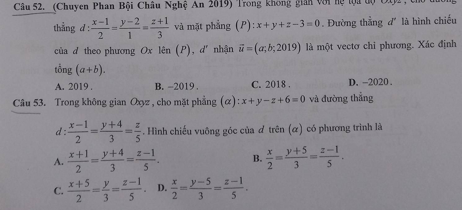 (Chuyen Phan Bội Châu Nghệ An 2019) Trong không gian với hệ loa độ Oty2, chủ
thẳng d :  (x-1)/2 = (y-2)/1 = (z+1)/3  và mặt phẳng (P): :x+y+z-3=0. Đường thắng d' là hình chiếu
của d theo phương Ox lên (P), d' nhận vector u=(a;b;2019) là một vectơ chỉ phương. Xác định
tổng (a+b).
A. 2019 . B. -2019 . C. 2018 . D. -2020 .
Câu 53. Trong không gian Oxyz , cho mặt phẳng (α): x+y-z+6=0 và đường thắng
d:  (x-1)/2 = (y+4)/3 = z/5 . Hình chiếu vuông góc của đ trên (α) có phương trình là
A.  (x+1)/2 = (y+4)/3 = (z-1)/5 . B.  x/2 = (y+5)/3 = (z-1)/5 .
C.  (x+5)/2 = y/3 = (z-1)/5 . D.  x/2 = (y-5)/3 = (z-1)/5 .