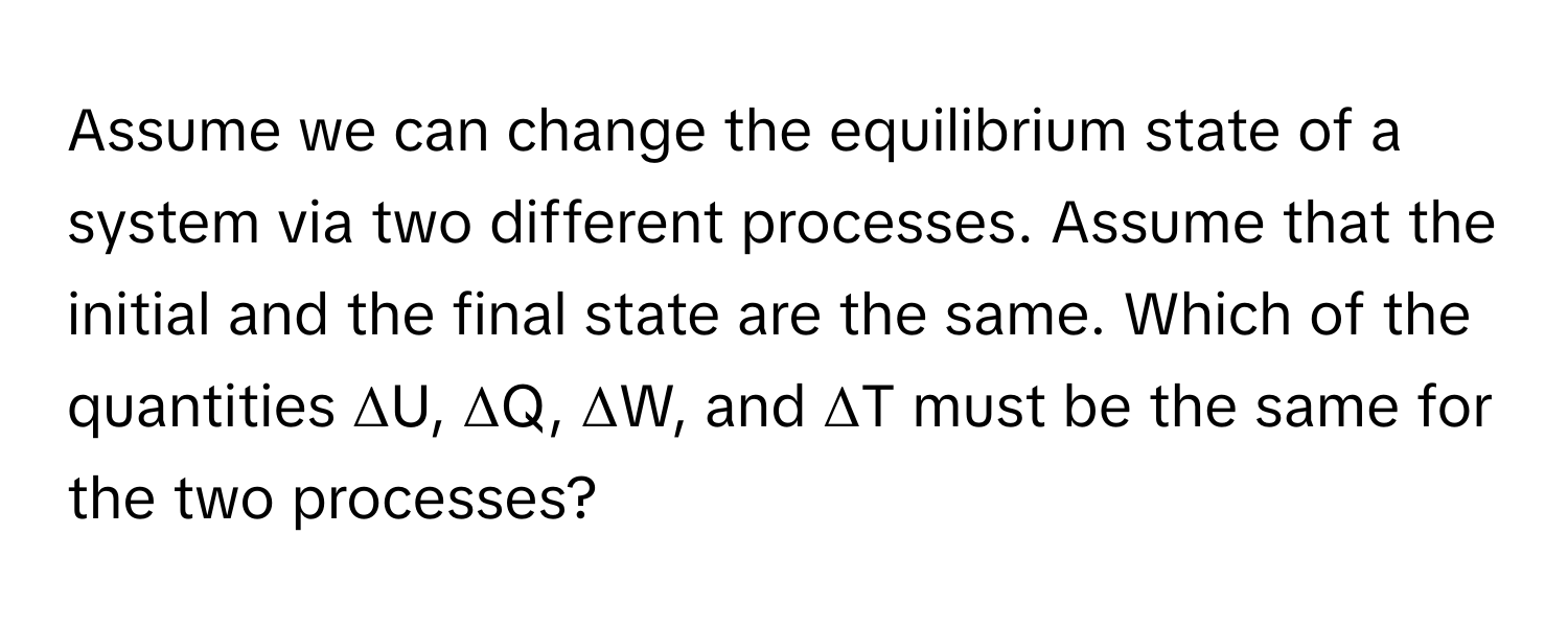 Assume we can change the equilibrium state of a system via two different processes. Assume that the initial and the final state are the same. Which of the quantities ΔU, ΔQ, ΔW, and ΔT must be the same for the two processes?