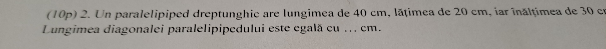 (10p) 2. Un paralelipiped dreptunghic are lungimea de 40 cm, lățimea de 20 cm, iar înălțimea de 30 cr 
Lungimea diagonalei paralelipipedului este egală cu ... cm.